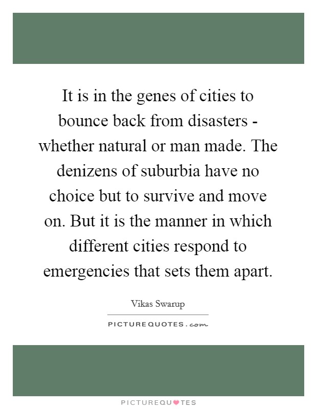 It is in the genes of cities to bounce back from disasters - whether natural or man made. The denizens of suburbia have no choice but to survive and move on. But it is the manner in which different cities respond to emergencies that sets them apart. Picture Quote #1
