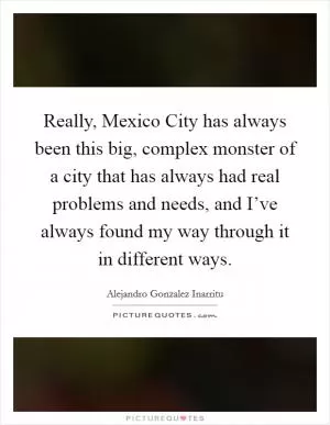 Really, Mexico City has always been this big, complex monster of a city that has always had real problems and needs, and I’ve always found my way through it in different ways Picture Quote #1