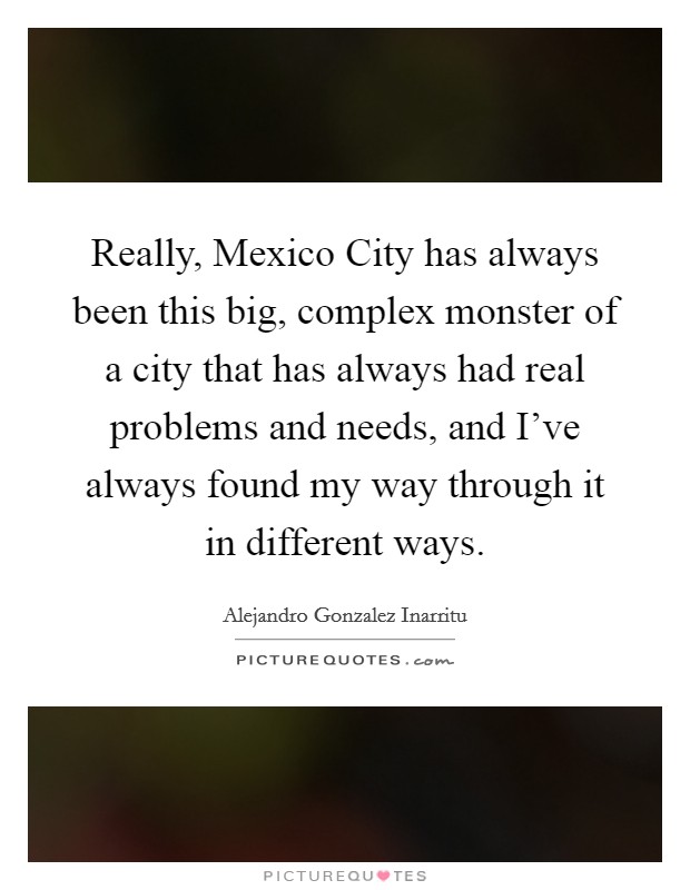 Really, Mexico City has always been this big, complex monster of a city that has always had real problems and needs, and I've always found my way through it in different ways. Picture Quote #1