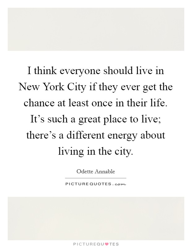 I think everyone should live in New York City if they ever get the chance at least once in their life. It’s such a great place to live; there’s a different energy about living in the city Picture Quote #1