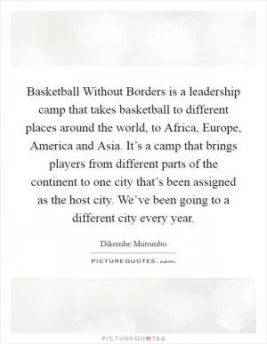 Basketball Without Borders is a leadership camp that takes basketball to different places around the world, to Africa, Europe, America and Asia. It’s a camp that brings players from different parts of the continent to one city that’s been assigned as the host city. We’ve been going to a different city every year Picture Quote #1