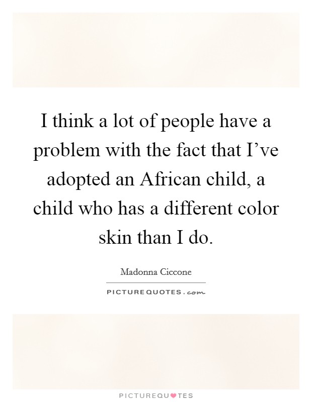 I think a lot of people have a problem with the fact that I've adopted an African child, a child who has a different color skin than I do. Picture Quote #1