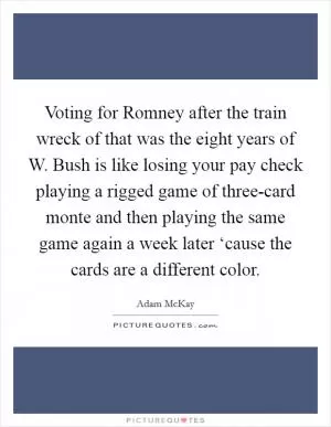 Voting for Romney after the train wreck of that was the eight years of W. Bush is like losing your pay check playing a rigged game of three-card monte and then playing the same game again a week later ‘cause the cards are a different color Picture Quote #1