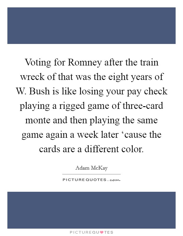Voting for Romney after the train wreck of that was the eight years of W. Bush is like losing your pay check playing a rigged game of three-card monte and then playing the same game again a week later ‘cause the cards are a different color. Picture Quote #1