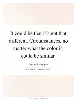 It could be that it’s not that different. Circumstances, no matter what the color is, could be similar Picture Quote #1
