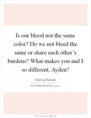 Is our blood not the same color? Do we not bleed the same or share each other’s burdens? What makes you and I so different, Ayden? Picture Quote #1