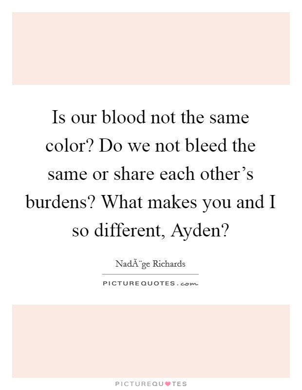 Is our blood not the same color? Do we not bleed the same or share each other's burdens? What makes you and I so different, Ayden? Picture Quote #1