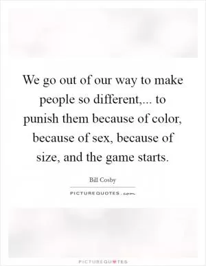 We go out of our way to make people so different,... to punish them because of color, because of sex, because of size, and the game starts Picture Quote #1