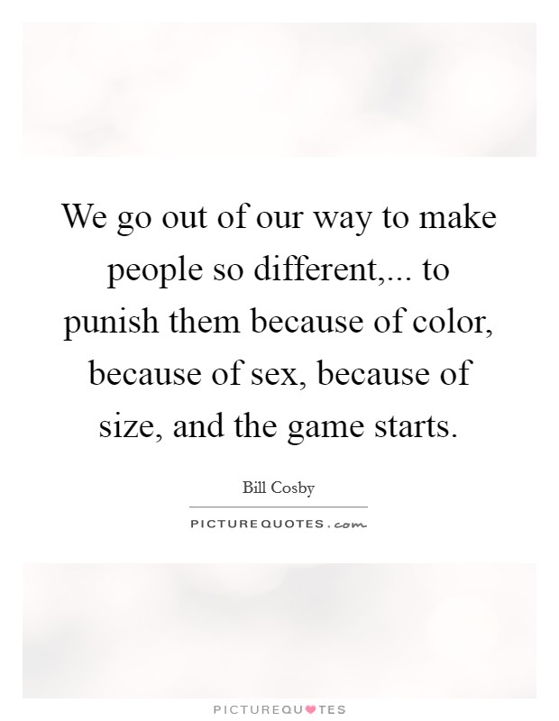 We go out of our way to make people so different,... to punish them because of color, because of sex, because of size, and the game starts. Picture Quote #1