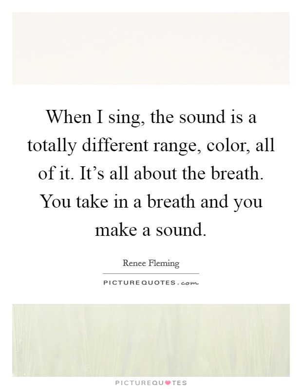 When I sing, the sound is a totally different range, color, all of it. It's all about the breath. You take in a breath and you make a sound. Picture Quote #1