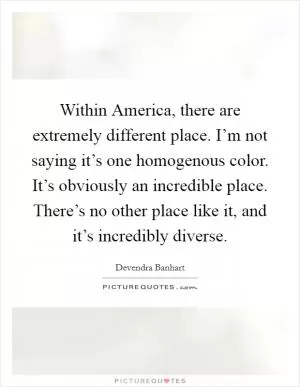 Within America, there are extremely different place. I’m not saying it’s one homogenous color. It’s obviously an incredible place. There’s no other place like it, and it’s incredibly diverse Picture Quote #1