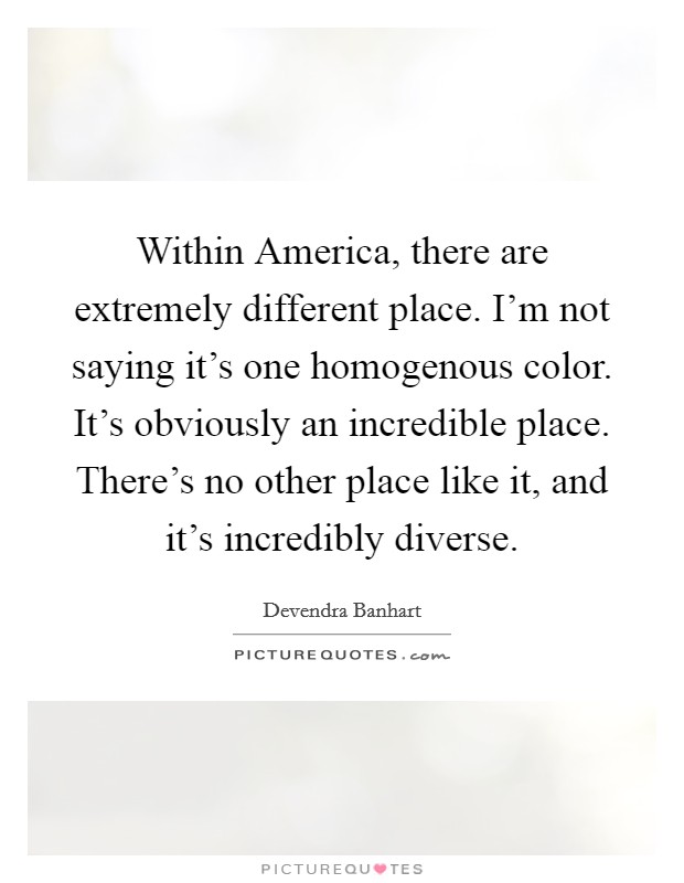 Within America, there are extremely different place. I'm not saying it's one homogenous color. It's obviously an incredible place. There's no other place like it, and it's incredibly diverse. Picture Quote #1