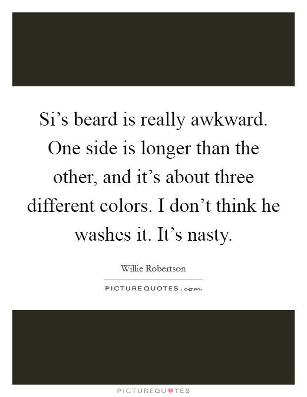 Si's beard is really awkward. One side is longer than the other, and it's about three different colors. I don't think he washes it. It's nasty. Picture Quote #1