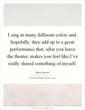 I sing in many different colors and, hopefully, they add up to a great performance that, after you leave the theater, makes you feel like I’ve really shared something of myself Picture Quote #1