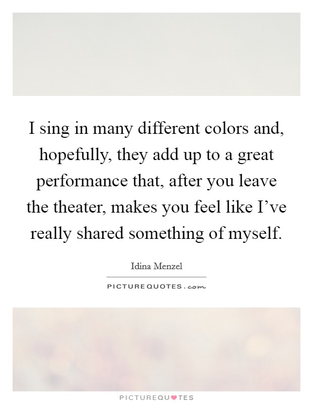 I sing in many different colors and, hopefully, they add up to a great performance that, after you leave the theater, makes you feel like I've really shared something of myself. Picture Quote #1