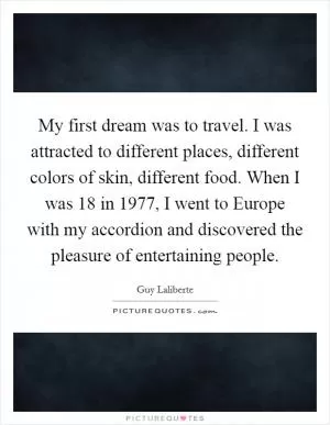 My first dream was to travel. I was attracted to different places, different colors of skin, different food. When I was 18 in 1977, I went to Europe with my accordion and discovered the pleasure of entertaining people Picture Quote #1