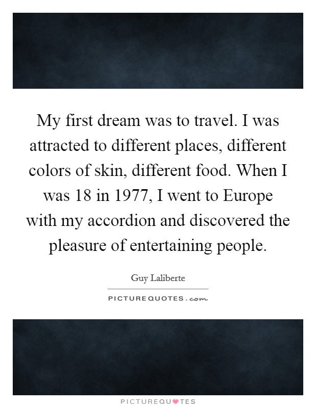 My first dream was to travel. I was attracted to different places, different colors of skin, different food. When I was 18 in 1977, I went to Europe with my accordion and discovered the pleasure of entertaining people. Picture Quote #1