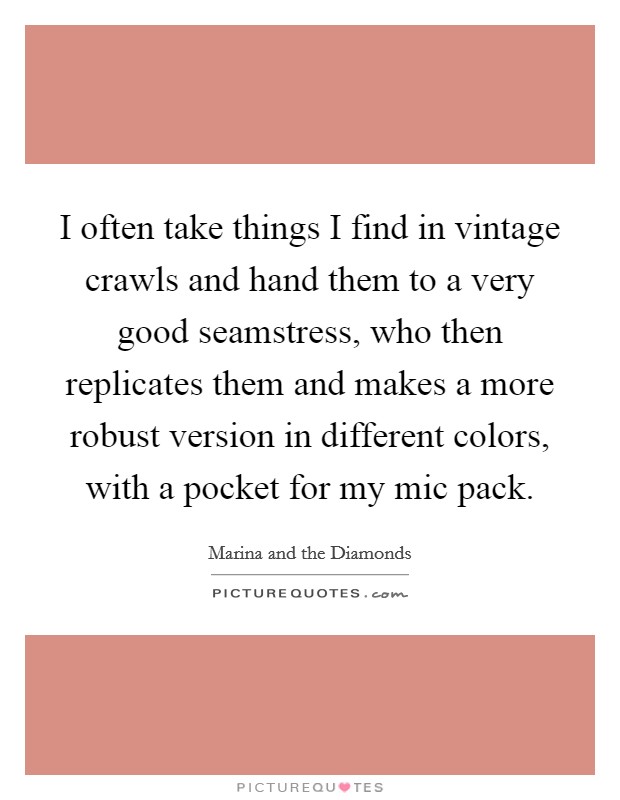 I often take things I find in vintage crawls and hand them to a very good seamstress, who then replicates them and makes a more robust version in different colors, with a pocket for my mic pack. Picture Quote #1