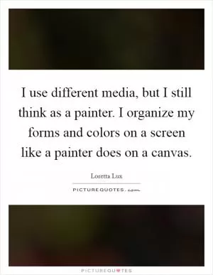 I use different media, but I still think as a painter. I organize my forms and colors on a screen like a painter does on a canvas Picture Quote #1