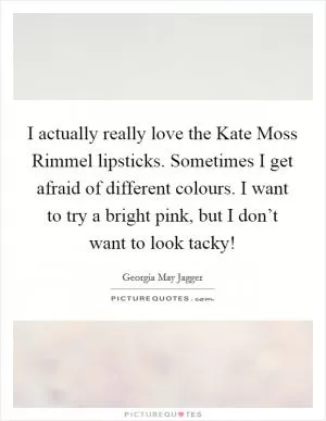 I actually really love the Kate Moss Rimmel lipsticks. Sometimes I get afraid of different colours. I want to try a bright pink, but I don’t want to look tacky! Picture Quote #1