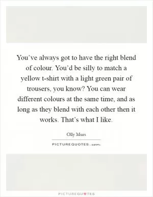 You’ve always got to have the right blend of colour. You’d be silly to match a yellow t-shirt with a light green pair of trousers, you know? You can wear different colours at the same time, and as long as they blend with each other then it works. That’s what I like Picture Quote #1