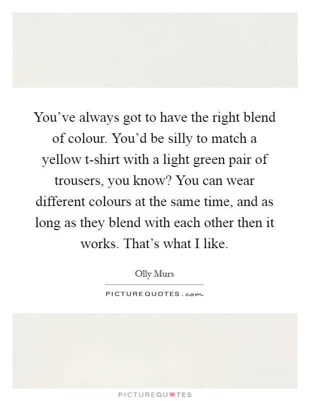 You've always got to have the right blend of colour. You'd be silly to match a yellow t-shirt with a light green pair of trousers, you know? You can wear different colours at the same time, and as long as they blend with each other then it works. That's what I like. Picture Quote #1
