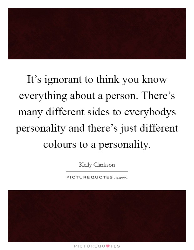 It's ignorant to think you know everything about a person. There's many different sides to everybodys personality and there's just different colours to a personality. Picture Quote #1
