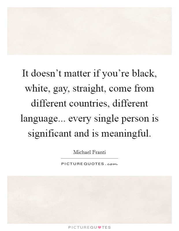 It doesn't matter if you're black, white, gay, straight, come from different countries, different language... every single person is significant and is meaningful. Picture Quote #1