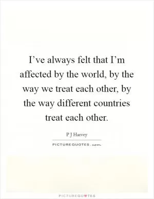 I’ve always felt that I’m affected by the world, by the way we treat each other, by the way different countries treat each other Picture Quote #1