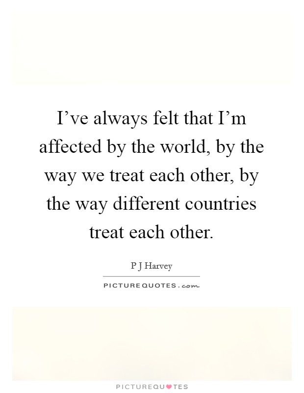 I've always felt that I'm affected by the world, by the way we treat each other, by the way different countries treat each other. Picture Quote #1