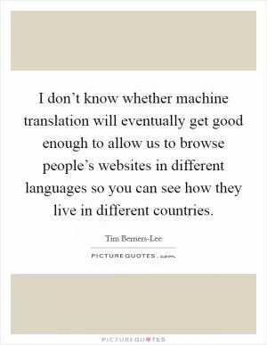 I don’t know whether machine translation will eventually get good enough to allow us to browse people’s websites in different languages so you can see how they live in different countries Picture Quote #1