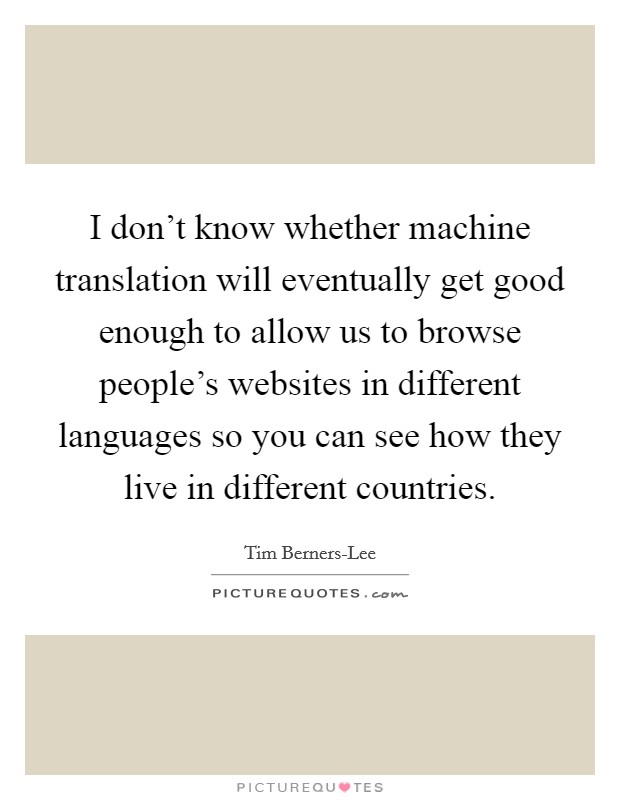 I don't know whether machine translation will eventually get good enough to allow us to browse people's websites in different languages so you can see how they live in different countries. Picture Quote #1