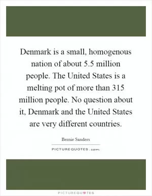 Denmark is a small, homogenous nation of about 5.5 million people. The United States is a melting pot of more than 315 million people. No question about it, Denmark and the United States are very different countries Picture Quote #1