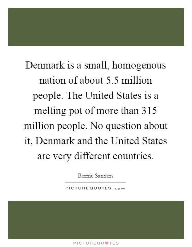 Denmark is a small, homogenous nation of about 5.5 million people. The United States is a melting pot of more than 315 million people. No question about it, Denmark and the United States are very different countries. Picture Quote #1