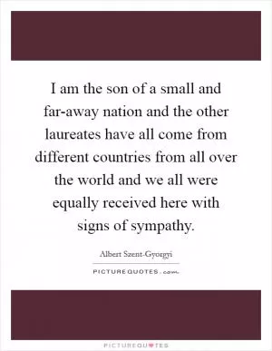 I am the son of a small and far-away nation and the other laureates have all come from different countries from all over the world and we all were equally received here with signs of sympathy Picture Quote #1