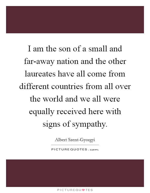 I am the son of a small and far-away nation and the other laureates have all come from different countries from all over the world and we all were equally received here with signs of sympathy. Picture Quote #1