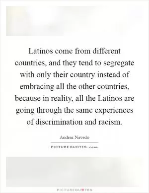 Latinos come from different countries, and they tend to segregate with only their country instead of embracing all the other countries, because in reality, all the Latinos are going through the same experiences of discrimination and racism Picture Quote #1