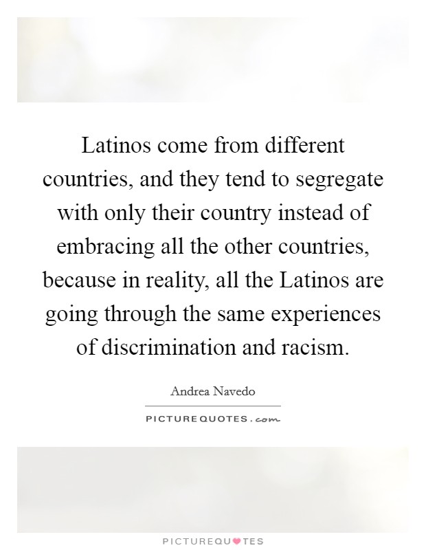 Latinos come from different countries, and they tend to segregate with only their country instead of embracing all the other countries, because in reality, all the Latinos are going through the same experiences of discrimination and racism. Picture Quote #1