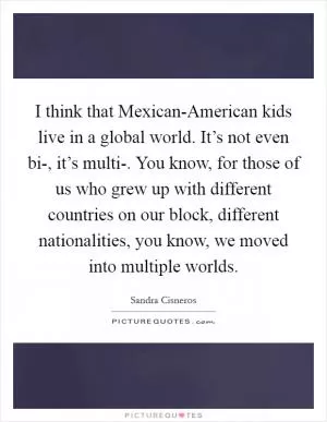 I think that Mexican-American kids live in a global world. It’s not even bi-, it’s multi-. You know, for those of us who grew up with different countries on our block, different nationalities, you know, we moved into multiple worlds Picture Quote #1
