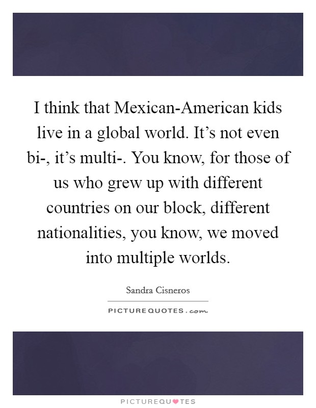 I think that Mexican-American kids live in a global world. It's not even bi-, it's multi-. You know, for those of us who grew up with different countries on our block, different nationalities, you know, we moved into multiple worlds. Picture Quote #1