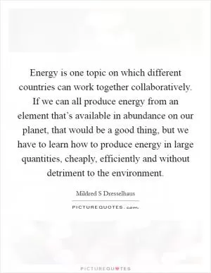 Energy is one topic on which different countries can work together collaboratively. If we can all produce energy from an element that’s available in abundance on our planet, that would be a good thing, but we have to learn how to produce energy in large quantities, cheaply, efficiently and without detriment to the environment Picture Quote #1