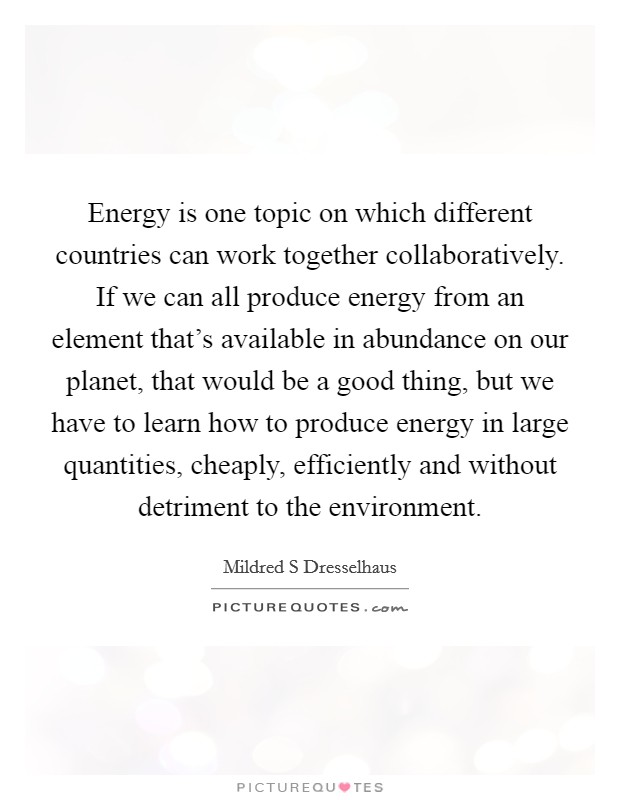 Energy is one topic on which different countries can work together collaboratively. If we can all produce energy from an element that's available in abundance on our planet, that would be a good thing, but we have to learn how to produce energy in large quantities, cheaply, efficiently and without detriment to the environment. Picture Quote #1