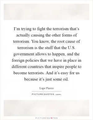 I’m trying to fight the terrorism that’s actually causing the other forms of terrorism. You know, the root cause of terrorism is the stuff that the U.S. government allows to happen, and the foreign policies that we have in place in different countries that inspire people to become terrorists. And it’s easy for us because it’s just some oil Picture Quote #1