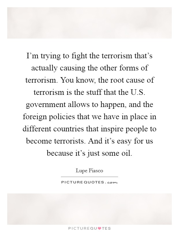 I'm trying to fight the terrorism that's actually causing the other forms of terrorism. You know, the root cause of terrorism is the stuff that the U.S. government allows to happen, and the foreign policies that we have in place in different countries that inspire people to become terrorists. And it's easy for us because it's just some oil. Picture Quote #1