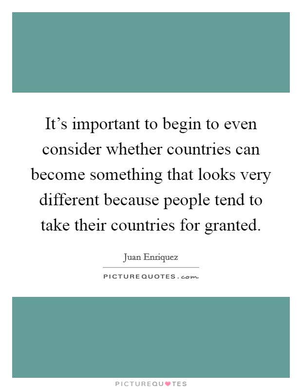It's important to begin to even consider whether countries can become something that looks very different because people tend to take their countries for granted. Picture Quote #1