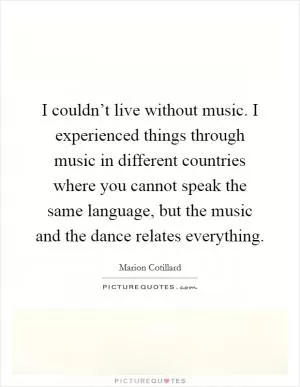 I couldn’t live without music. I experienced things through music in different countries where you cannot speak the same language, but the music and the dance relates everything Picture Quote #1