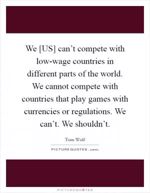 We [US] can’t compete with low-wage countries in different parts of the world. We cannot compete with countries that play games with currencies or regulations. We can’t. We shouldn’t Picture Quote #1