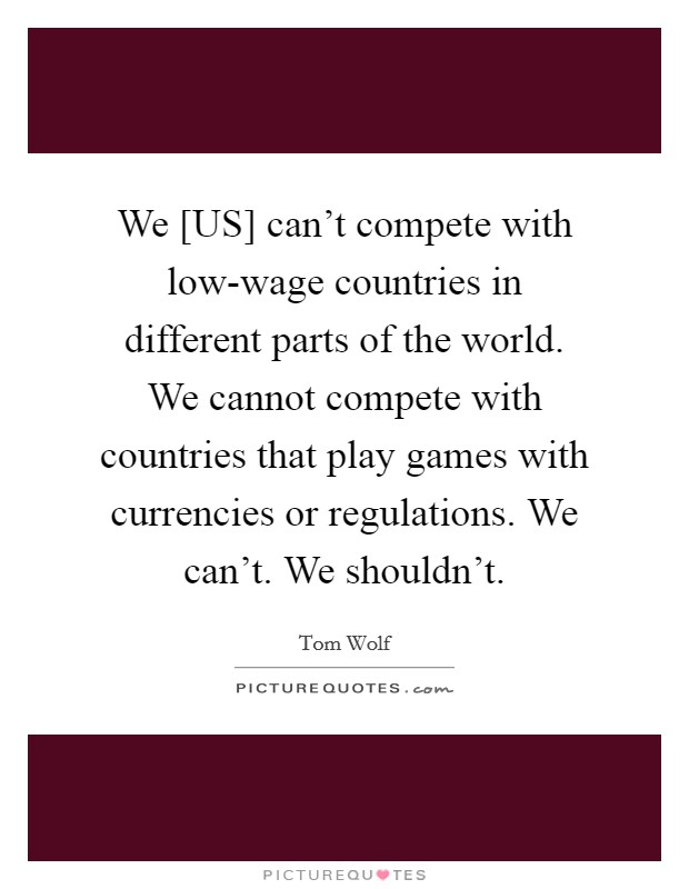 We [US] can't compete with low-wage countries in different parts of the world. We cannot compete with countries that play games with currencies or regulations. We can't. We shouldn't. Picture Quote #1