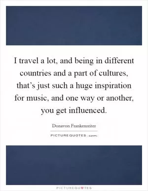 I travel a lot, and being in different countries and a part of cultures, that’s just such a huge inspiration for music, and one way or another, you get influenced Picture Quote #1