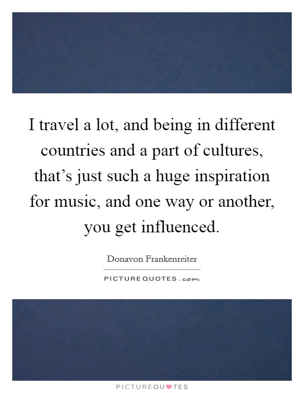 I travel a lot, and being in different countries and a part of cultures, that's just such a huge inspiration for music, and one way or another, you get influenced. Picture Quote #1